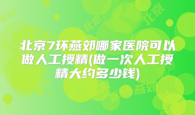 北京7环燕郊哪家医院可以做人工授精(做一次人工授精大约多少钱)