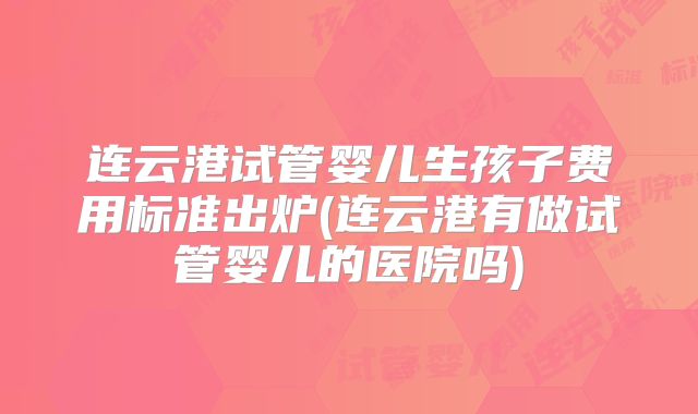 连云港试管婴儿生孩子费用标准出炉(连云港有做试管婴儿的医院吗)