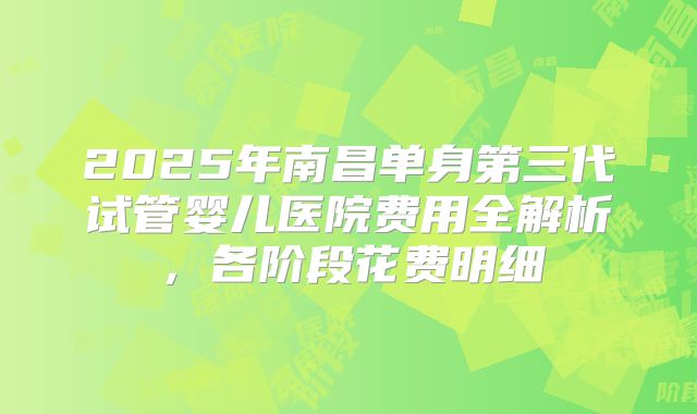 2025年南昌单身第三代试管婴儿医院费用全解析，各阶段花费明细