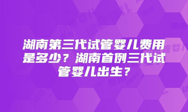 湖南第三代试管婴儿费用是多少?湖南首例三代试管婴儿出生?