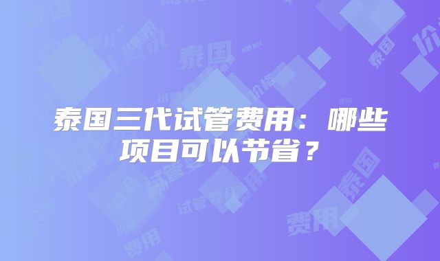 泰国三代试管费用:哪些项目可以节省?