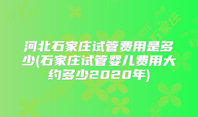 河北石家庄试管费用是多少(石家庄试管婴儿费用大约多少2020年)