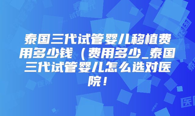 泰国三代试管婴儿移植费用多少钱（费用多少_泰国三代试管婴儿怎么选对医院！