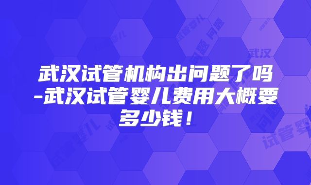 武汉试管机构出问题了吗-武汉试管婴儿费用大概要多少钱！