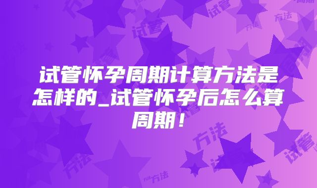 试管怀孕周期计算方法是怎样的_试管怀孕后怎么算周期！