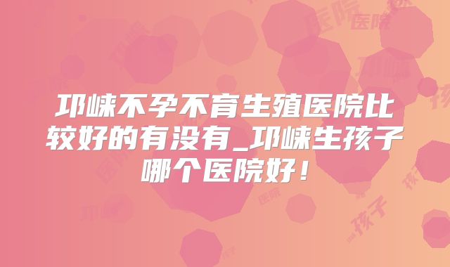 邛崃不孕不育生殖医院比较好的有没有_邛崃生孩子哪个医院好!