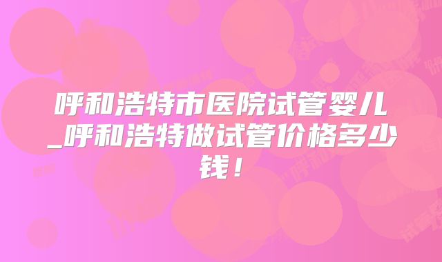 呼和浩特市医院试管婴儿_呼和浩特做试管价格多少钱！