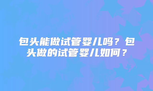 包头能做试管婴儿吗？包头做的试管婴儿如何？