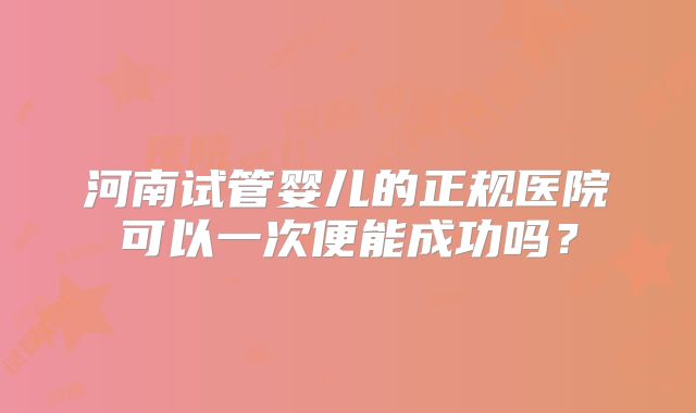 河南试管婴儿的正规医院可以一次便能成功吗?