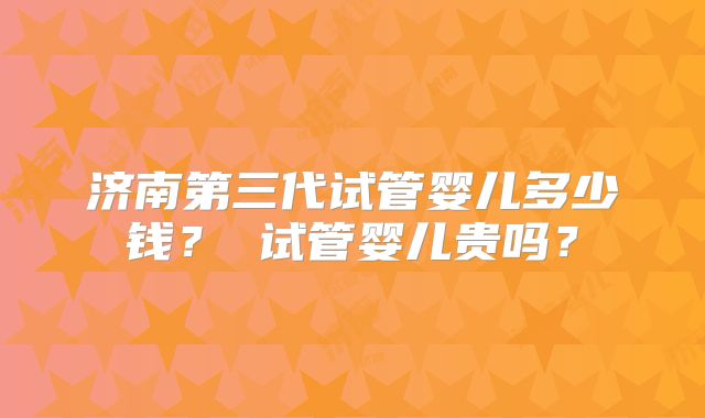 济南第三代试管婴儿多少钱？ 试管婴儿贵吗？
