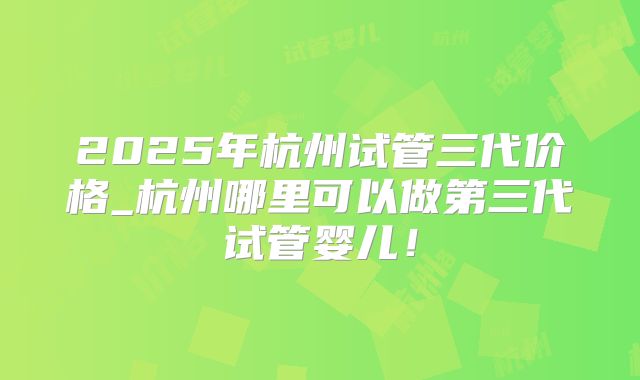 2025年杭州试管三代价格_杭州哪里可以做第三代试管婴儿！