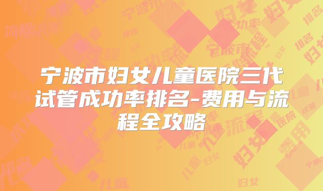 宁波市妇女儿童医院三代试管成功率排名-费用与流程全攻略