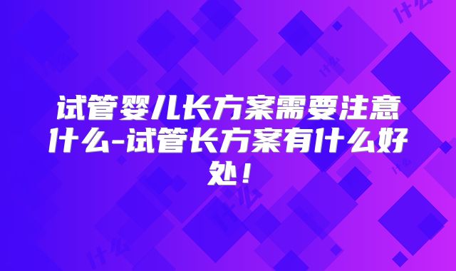 试管婴儿长方案需要注意什么-试管长方案有什么好处!