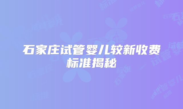 石家庄试管婴儿较新收费标准揭秘