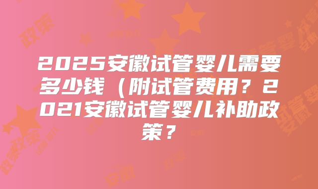 2025安徽试管婴儿需要多少钱（附试管费用？2021安徽试管婴儿补助政策？