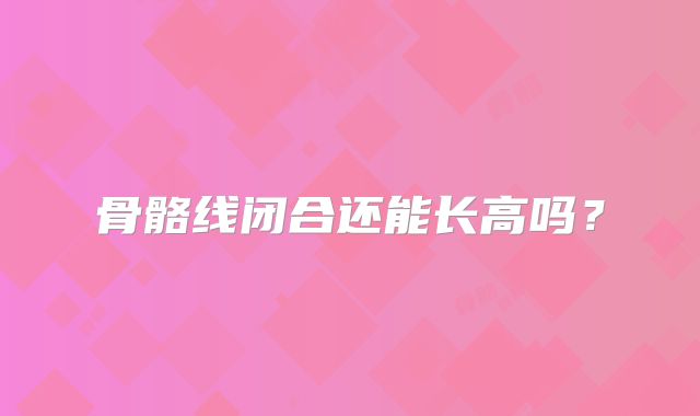 骨骼线闭合还能长高吗?