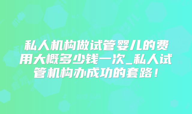 私人机构做试管婴儿的费用大概多少钱一次_私人试管机构办成功的套路!