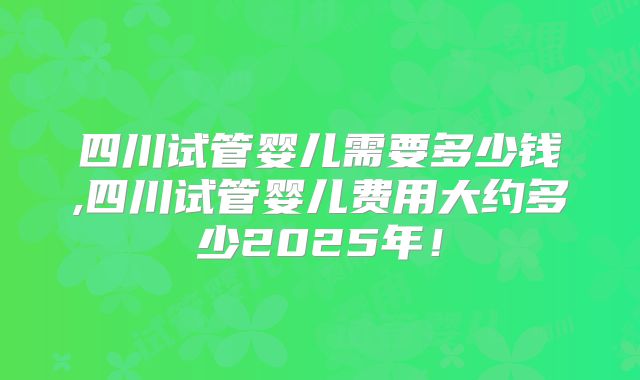 四川试管婴儿需要多少钱,四川试管婴儿费用大约多少2025年！