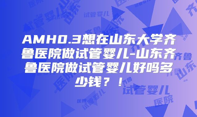 AMH0.3想在山东大学齐鲁医院做试管婴儿-山东齐鲁医院做试管婴儿好吗多少钱？！