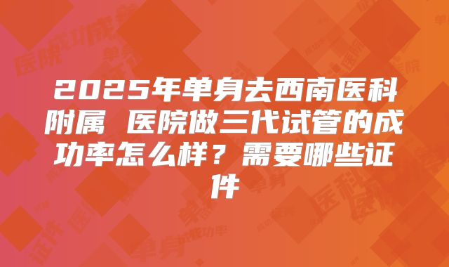 2025年单身去西南医科附属 医院做三代试管的成功率怎么样？需要哪些证件