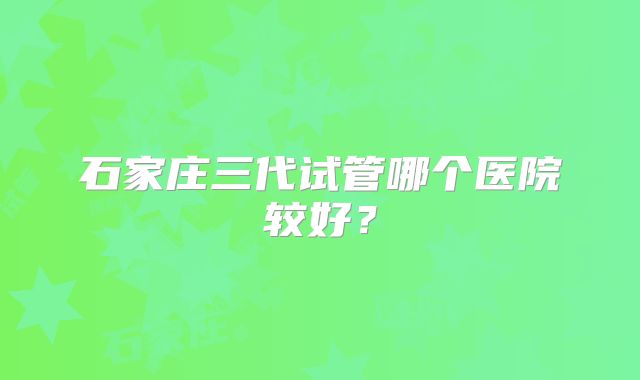 石家庄三代试管哪个医院较好?