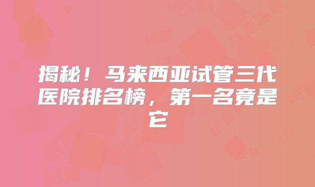 揭秘！马来西亚试管三代医院排名榜，第一名竟是它