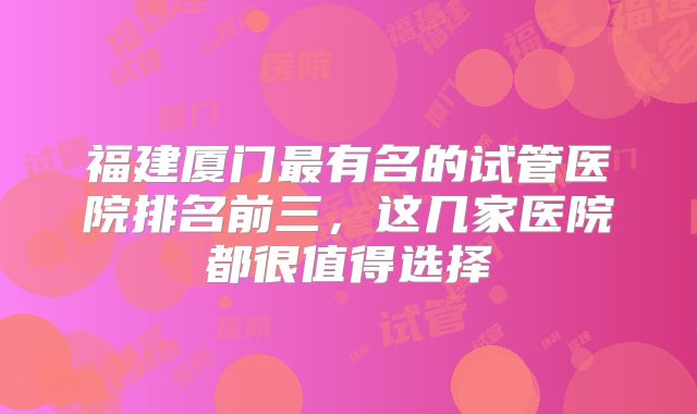 福建厦门最有名的试管医院排名前三,这几家医院都很值得选择