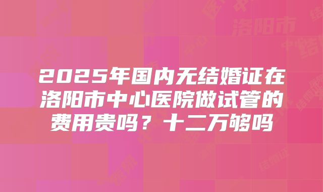 2025年国内无结婚证在洛阳市中心医院做试管的费用贵吗？十二万够吗