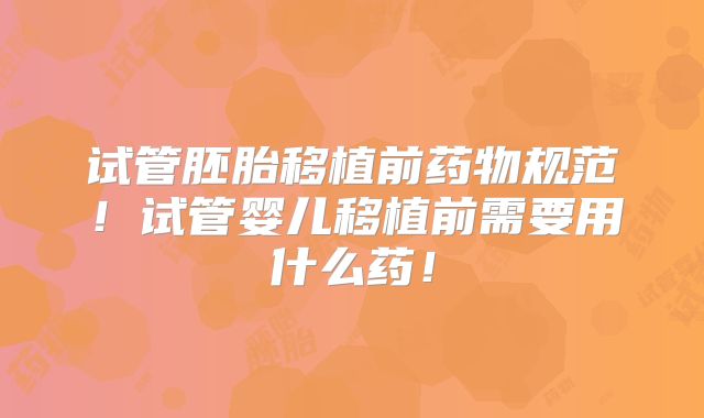 试管胚胎移植前药物规范！试管婴儿移植前需要用什么药！