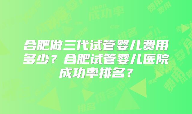 合肥做三代试管婴儿费用多少?合肥试管婴儿医院成功率排名?