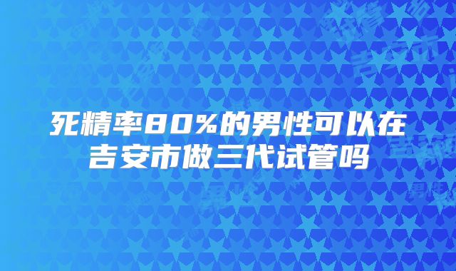 死精率80%的男性可以在吉安市做三代试管吗