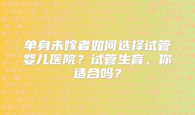 单身未嫁者如何选择试管婴儿医院？试管生育，你适合吗？