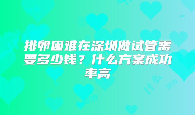 排卵困难在深圳做试管需要多少钱？什么方案成功率高