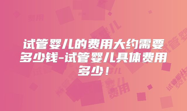 试管婴儿的费用大约需要多少钱-试管婴儿具体费用多少!