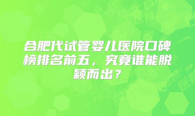 合肥代试管婴儿医院口碑榜排名前五，究竟谁能脱颖而出？