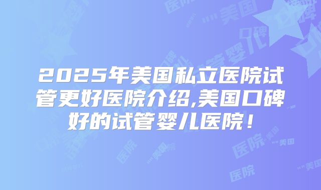 2025年美国私立医院试管更好医院介绍,美国口碑好的试管婴儿医院!