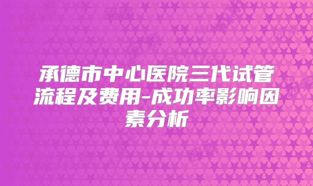 承德市中心医院三代试管流程及费用-成功率影响因素分析