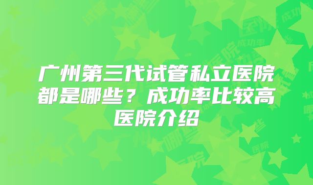 广州第三代试管私立医院都是哪些?成功率比较高医院介绍