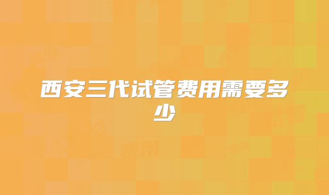 西安三代试管费用需要多少