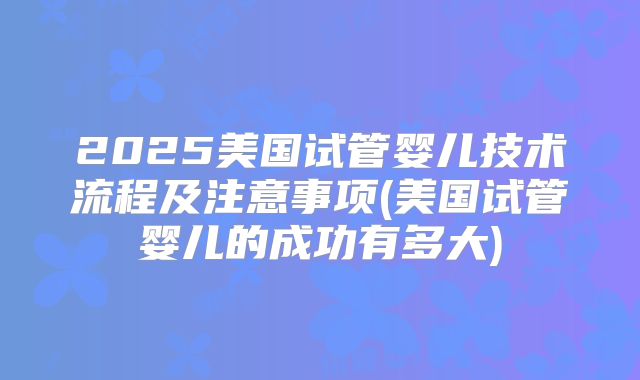 2025美国试管婴儿技术流程及注意事项(美国试管婴儿的成功有多大)