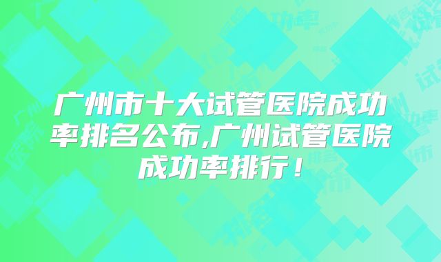 广州市十大试管医院成功率排名公布,广州试管医院成功率排行！