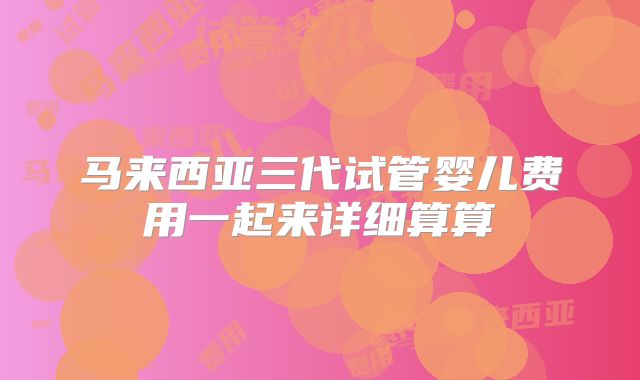 马来西亚三代试管婴儿费用一起来详细算算