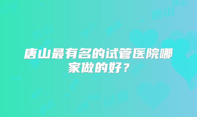 唐山最有名的试管医院哪家做的好？