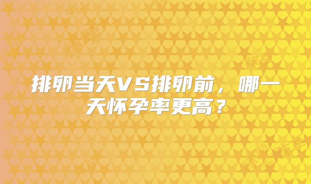 排卵当天VS排卵前，哪一天怀孕率更高？