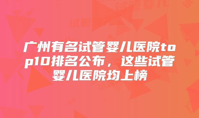 广州有名试管婴儿医院top10排名公布，这些试管婴儿医院均上榜