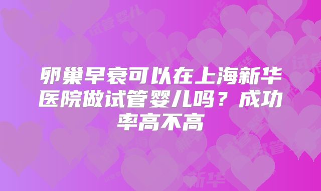 卵巢早衰可以在上海新华医院做试管婴儿吗?成功率高不高