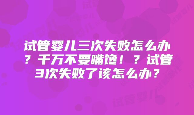 试管婴儿三次失败怎么办?千万不要嘴馋!?试管3次失败了该怎么办?