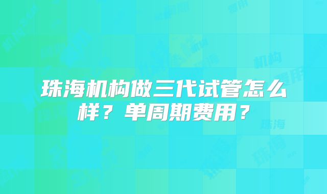 珠海机构做三代试管怎么样？单周期费用？