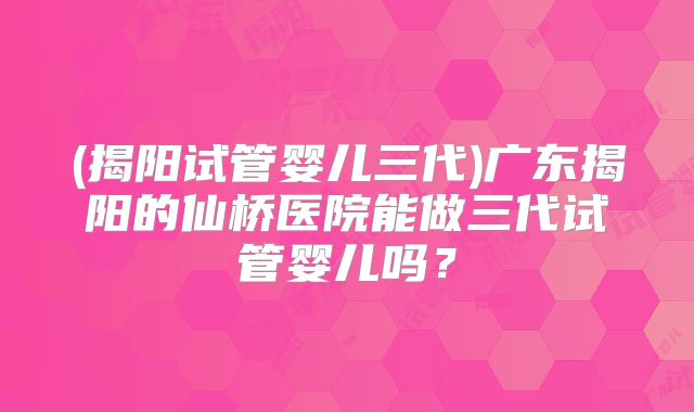 (揭阳试管婴儿三代)广东揭阳的仙桥医院能做三代试管婴儿吗？