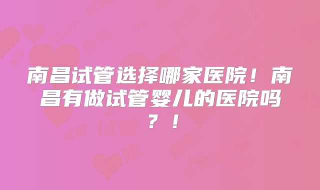 南昌试管选择哪家医院！南昌有做试管婴儿的医院吗？！
